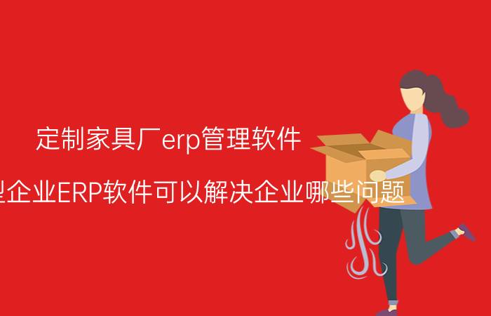 定制家具厂erp管理软件 生产型企业ERP软件可以解决企业哪些问题？